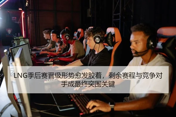 LNG季后赛晋级形势愈发胶着，剩余赛程与竞争对手成最终突围关键