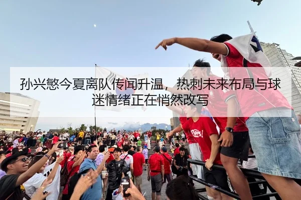 孙兴慜今夏离队传闻升温，热刺未来布局与球迷情绪正在悄然改写 - zfwx